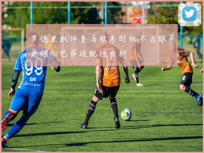 罗德里批评皇马联系时机不当球员更倾向巴萨适配性分析