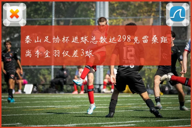 泰山足协杯进球总数达298克雷桑距离李金羽仅差3球