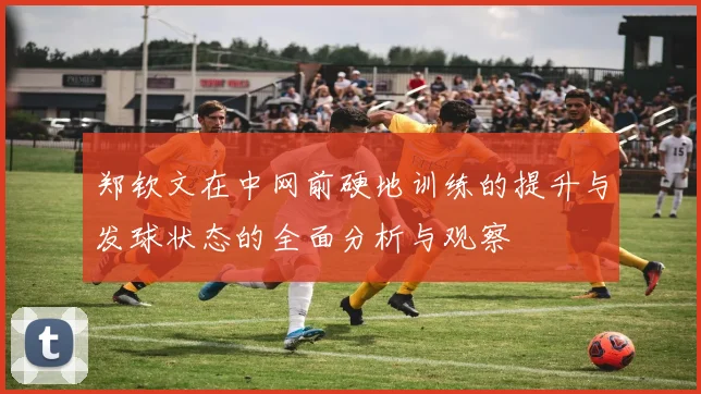 郑钦文在中网前硬地训练的提升与发球状态的全面分析与观察