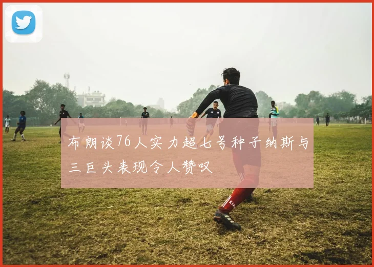 布朗谈76人实力超七号种子纳斯与三巨头表现令人赞叹