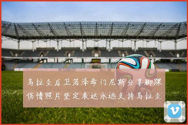 乌拉圭后卫若泽希门尼斯分享脚踝伤情照片坚定表达永远支持乌拉圭