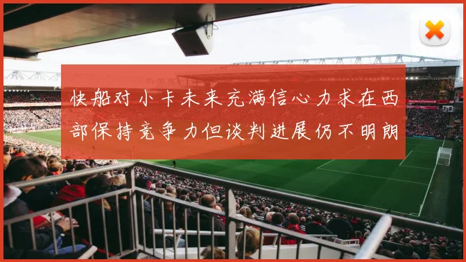 快船对小卡未来充满信心力求在西部保持竞争力但谈判进展仍不明朗