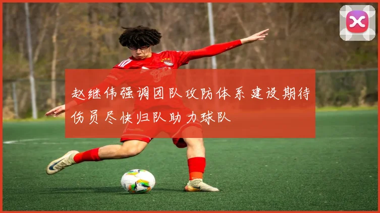 赵继伟强调团队攻防体系建设期待伤员尽快归队助力球队
