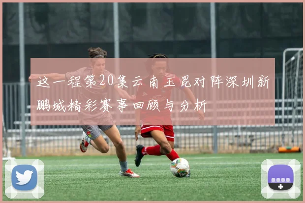 这一程第20集云南玉昆对阵深圳新鹏城精彩赛事回顾与分析