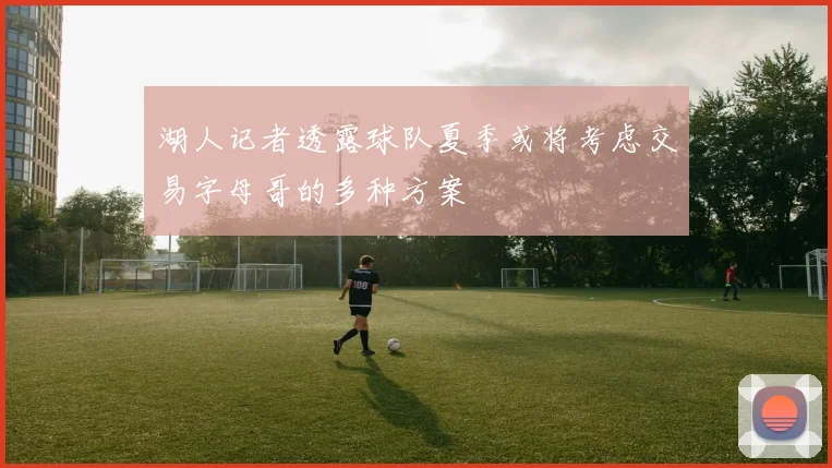 湖人记者透露球队夏季或将考虑交易字母哥的多种方案