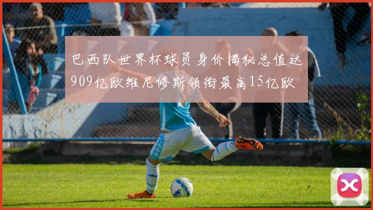 巴西队世界杯球员身价揭秘总值达909亿欧维尼修斯领衔最高15亿欧