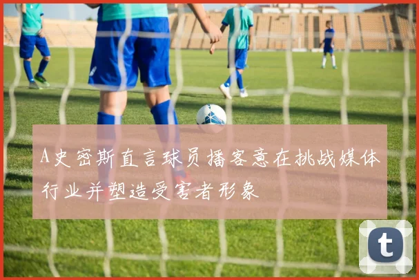 A史密斯直言球员播客意在挑战媒体行业并塑造受害者形象