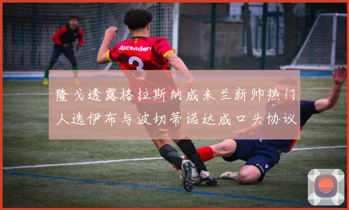 隆戈透露格拉斯纳成米兰新帅热门人选伊布与波切蒂诺达成口头协议