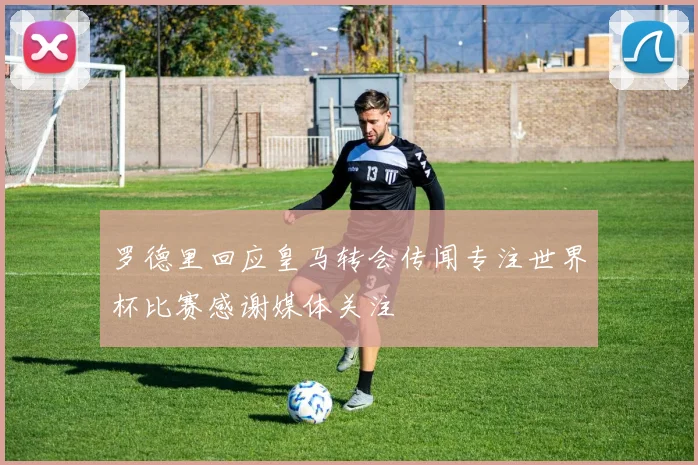 罗德里回应皇马转会传闻专注世界杯比赛感谢媒体关注