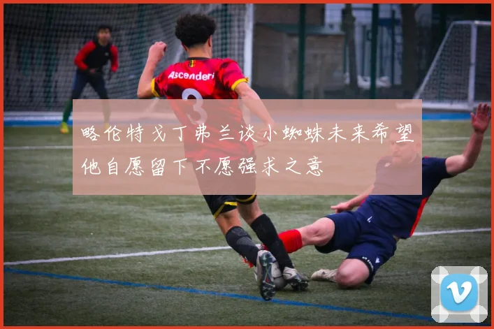 略伦特戈丁弗兰谈小蜘蛛未来希望他自愿留下不愿强求之意