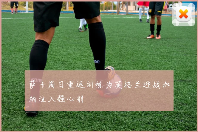 萨卡周日重返训练为英格兰迎战加纳注入强心剂