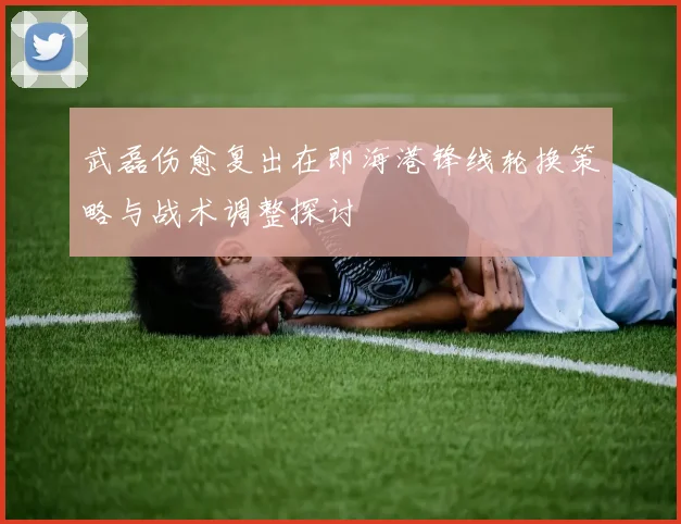 武磊伤愈复出在即海港锋线轮换策略与战术调整探讨