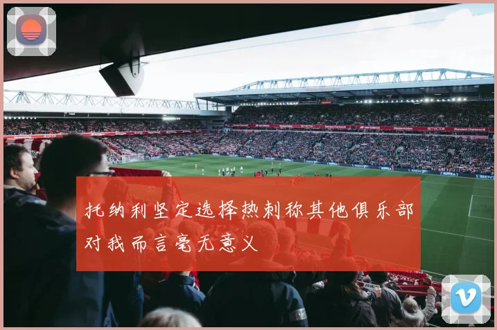 托纳利坚定选择热刺称其他俱乐部对我而言毫无意义