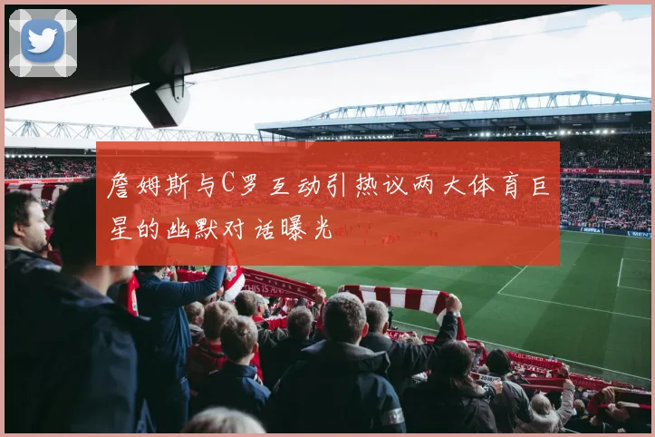 詹姆斯与C罗互动引热议两大体育巨星的幽默对话曝光