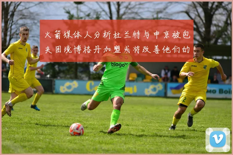 火箭媒体人分析杜兰特与申京被包夹困境博格丹加盟或将改善他们的进攻空间