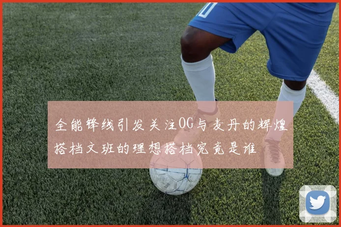 全能锋线引发关注OG与麦丹的辉煌搭档文班的理想搭档究竟是谁