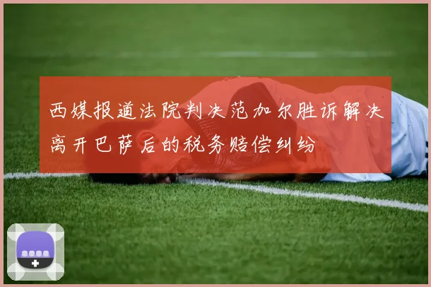 西媒报道法院判决范加尔胜诉解决离开巴萨后的税务赔偿纠纷