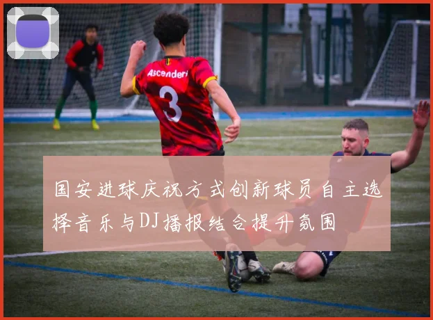 国安进球庆祝方式创新球员自主选择音乐与DJ播报结合提升氛围