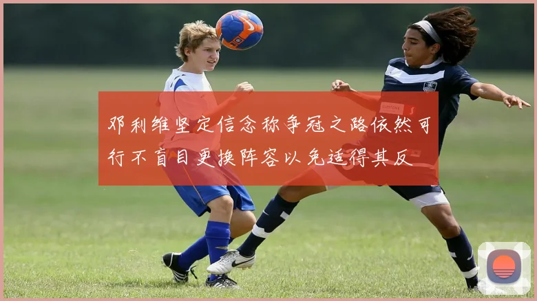 邓利维坚定信念称争冠之路依然可行不盲目更换阵容以免适得其反
